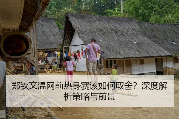 郑钦文温网前热身赛该如何取舍？深度解析策略与前景