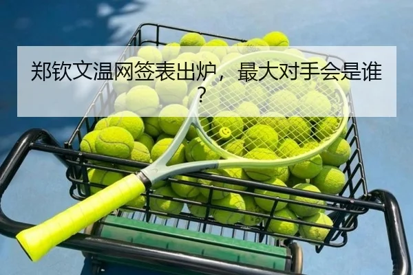 郑钦文温网签表出炉，最大对手会是谁？